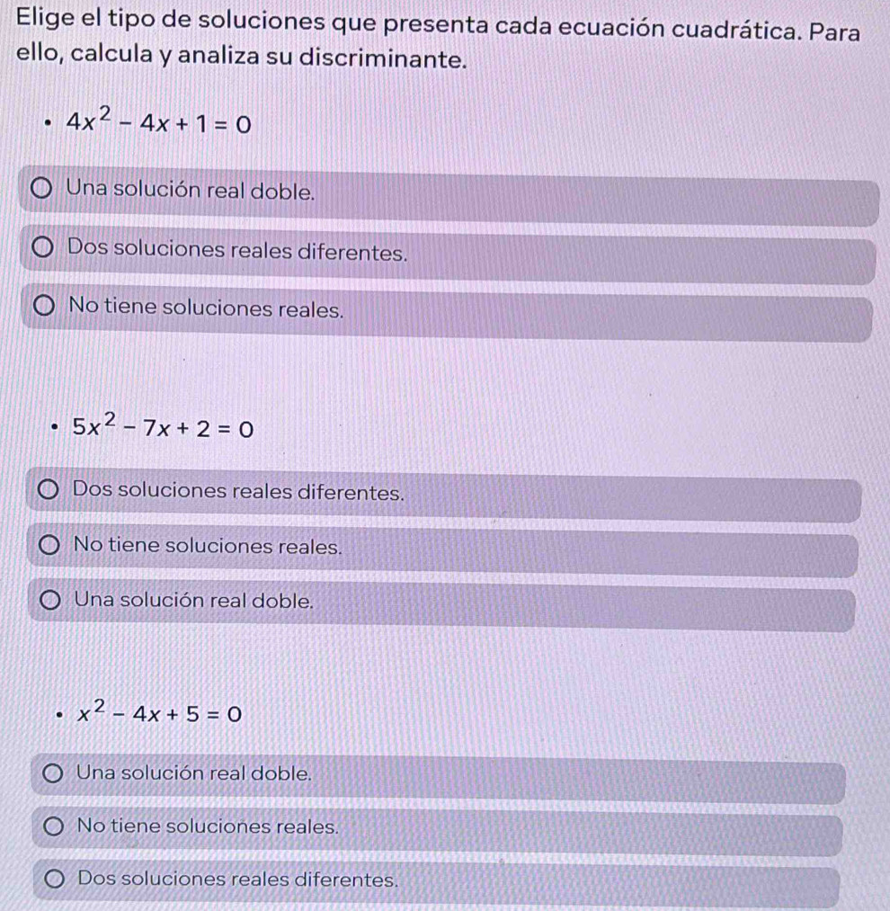 Elige el tipo de soluciones que presenta cada ecuación cuadrática. Para
ello, calcula y analiza su discriminante.
4x^2-4x+1=0
Una solución real doble.
Dos soluciones reales diferentes.
No tiene soluciones reales.
5x^2-7x+2=0
Dos soluciones reales diferentes.
No tiene soluciones reales.
Una solución real doble.
x^2-4x+5=0
Una solución real doble.
No tiene soluciones reales.
Dos soluciones reales diferentes.