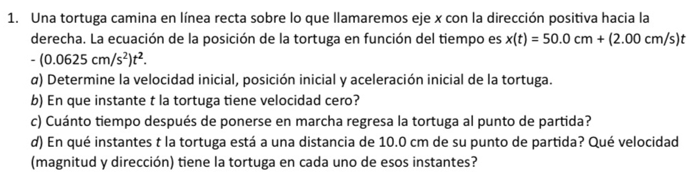 Una tortuga camina en línea recta sobre lo que llamaremos eje x con la dirección positiva hacia la 
derecha. La ecuación de la posición de la tortuga en función del tiempo es x(t)=50.0cm+(2.00cm/s)t
-(0.0625cm/s^2)t^2. 
α) Determine la velocidad inicial, posición inicial y aceleración inicial de la tortuga. 
b) En que instante t la tortuga tiene velocidad cero? 
c) Cuánto tiempo después de ponerse en marcha regresa la tortuga al punto de partida? 
d) En qué instantes t la tortuga está a una distancia de 10.0 cm de su punto de partida? Qué velocidad 
(magnitud y dirección) tiene la tortuga en cada uno de esos instantes?