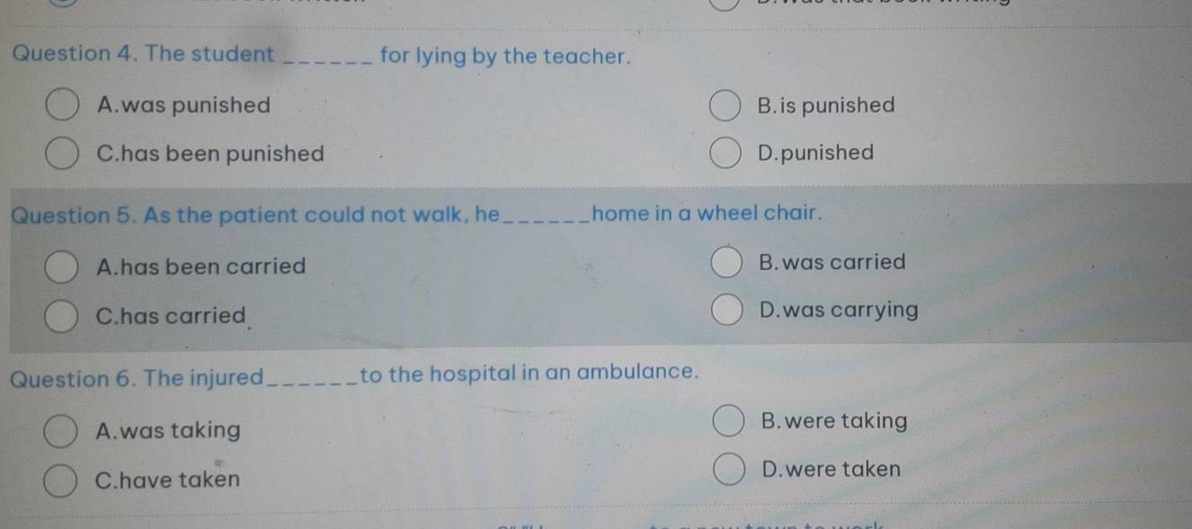 The student _for lying by the teacher.
A.was punished B. is punished
C.has been punished D. punished
Question 5. As the patient could not walk, he_ home in a wheel chair.
A.has been carried B. was carried
C.has carried D.was carrying
Question 6. The injured_ to the hospital in an ambulance.
A.was taking
B.were taking
C.have taken
D.were taken