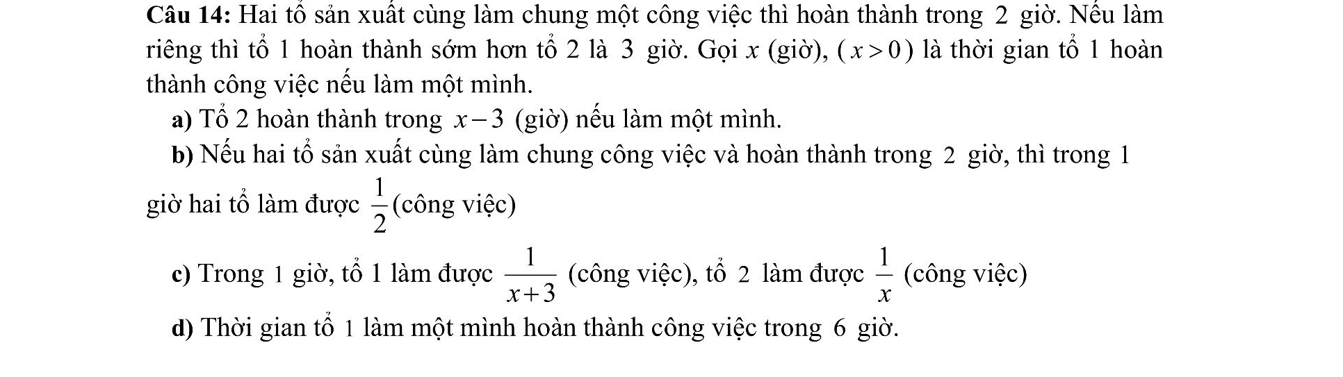 Hai tổ sản xuất cùng làm chung một công việc thì hoàn thành trong 2 giờ. Nều làm 
riêng thì tổ 1 hoàn thành sớm hơn tổ 2 là 3 giờ. Gọi x (giờ), (x>0) là thời gian tổ 1 hoàn 
thành công việc nếu làm một mình. 
a) Tổ 2 hoàn thành trong x-3 (giờ) nếu làm một mình. 
b) Nếu hai tổ sản xuất cùng làm chung công việc và hoàn thành trong 2 giờ, thì trong 1
giờ hai tổ làm được  1/2  (công việc) 
c) Trong 1 giờ, tổ 1 làm được  1/x+3  (công việc), tổ 2 làm được  1/x  (công việc) 
d) Thời gian tổ 1 làm một mình hoàn thành công việc trong 6 giờ.