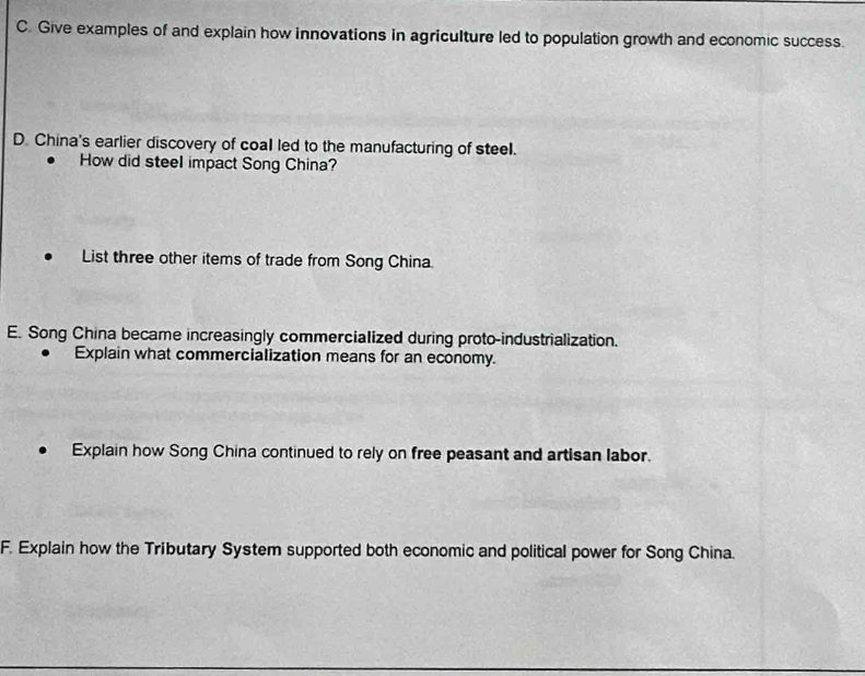 Give examples of and explain how innovations in agriculture led to population growth and economic success. 
D. China's earlier discovery of coal led to the manufacturing of steel. 
How did steel impact Song China? 
List three other items of trade from Song China. 
E. Song China became increasingly commercialized during proto-industrialization. 
Explain what commercialization means for an economy. 
Explain how Song China continued to rely on free peasant and artisan labor. 
F. Explain how the Tributary System supported both economic and political power for Song China.