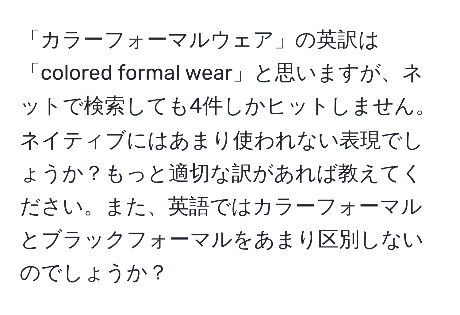 「カラーフォーマルウェア」の英訳は「colored formal wear」と思いますが、ネットで検索しても4件しかヒットしません。ネイティブにはあまり使われない表現でしょうか？もっと適切な訳があれば教えてください。また、英語ではカラーフォーマルとブラックフォーマルをあまり区別しないのでしょうか？