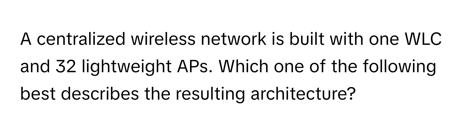 A centralized wireless network is built with one WLC and 32 lightweight APs. Which one of the following best describes the resulting architecture?