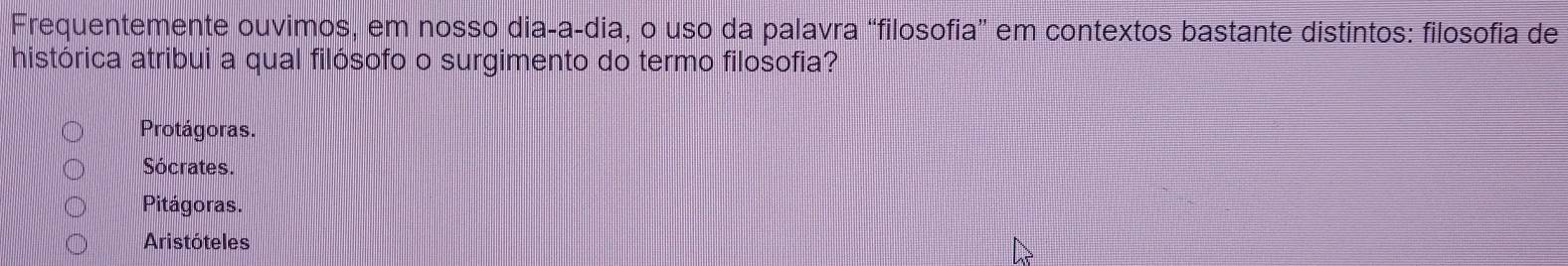 Frequentemente ouvimos, em nosso dia-a-dia, o uso da palavra “filosofia” em contextos bastante distintos: filosofia de
histórica atribui a qual filósofo o surgimento do termo filosofia?
Protágoras.
Sócrates.
Pitágoras.
Aristóteles