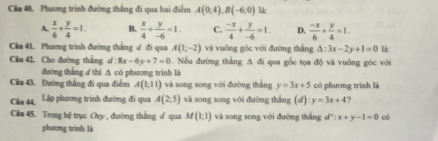 Phương trình đường thắng đi qua hai điểm A(0;4), B(-6;0) là:
A.  x/6 + y/4 =1. B.  x/4 + y/-6 =1. C.  (-x)/4 + y/-6 =1. D.  (-x)/6 + y/4 =1. 
Câu 41. Phương trình đường thắng đ đi qua A(1;-2) và vuông góc với đường thẳng △ :3x-2y+1=0 là:
Câu 42. Cho đường thắng d:8x-6y+7=0. Nếu đường thắng △ di qua gốc tọa độ và vuông góc với
đường thẳng d thì △ c có phương trình là
Cầu 43. Đường thẳng đi qua điểm A(1;11) và song song với đường thắng y=3x+5 có phương trình là
Câu 44. Lập phương trình đường đi qua A(2;5) và song song với đường thẳng (d) y=3x+4 ?
Câu 45. Trong hệ trục Oxy , đường thẳng đ qua M(1;1) và song song với đường thẳng d':x+y-1=0 có
phương trình là