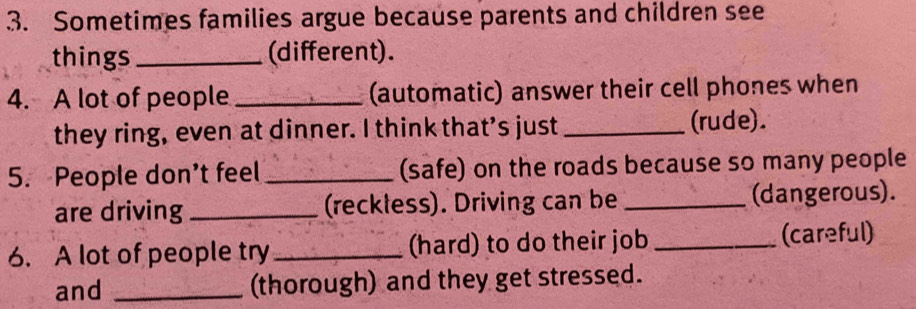 Sometimes families argue because parents and children see 
things _(different). 
4. A lot of people _(automatic) answer their cell phones when 
they ring, even at dinner. I think that’s just _(rude). 
5. People don’t feel _(safe) on the roads because so many people 
are driving _(reckless). Driving can be _(dangerous). 
6. A lot of people try _(hard) to do their job _(careful) 
and _(thorough) and they get stressed.