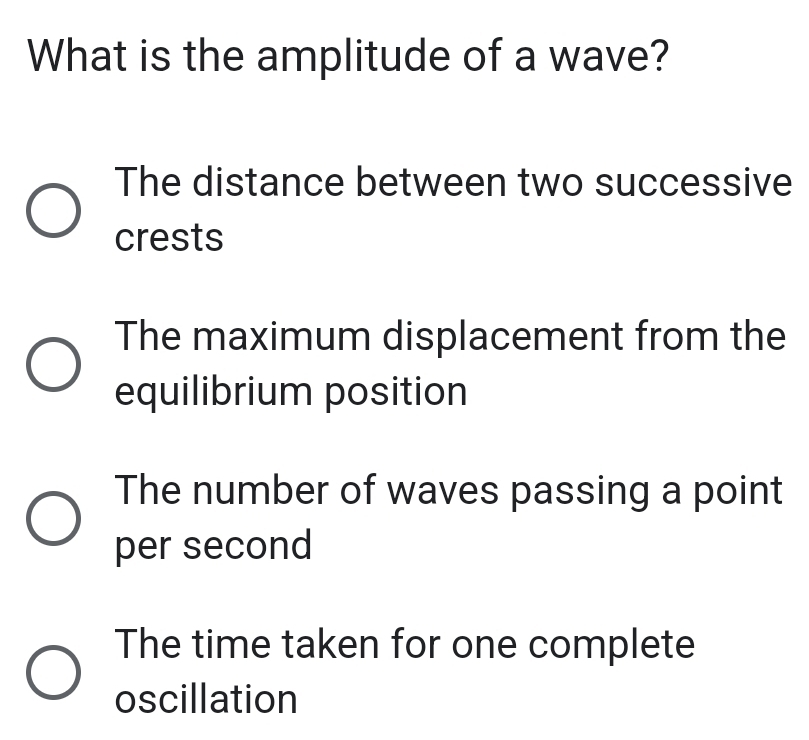 What is the amplitude of a wave?
The distance between two successive
crests
The maximum displacement from the
equilibrium position
The number of waves passing a point
per second
The time taken for one complete
oscillation