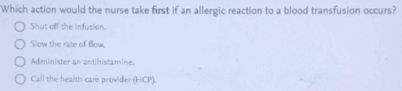 Which action would the nurse take first if an allergic reaction to a blood transfusion occurs?
Shut off the infusion.
Slow the rate of flow.
Administer an antihistamine.
Call the health care provider (HCP).