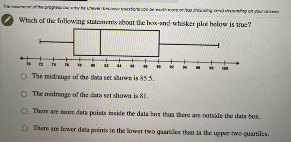 The movement of the progress bar may be uneven because questions can be worth more or less (including zero) depending on your answer.
Which of the following statements about the box-and-whisker p
The midrange of the data set shown is 85.5.
The midrange of the data set shown is 81.
There are more data points inside the data box than there are outside the data box.
There are fewer data points in the lower two quartiles than in the upper two quartiles.