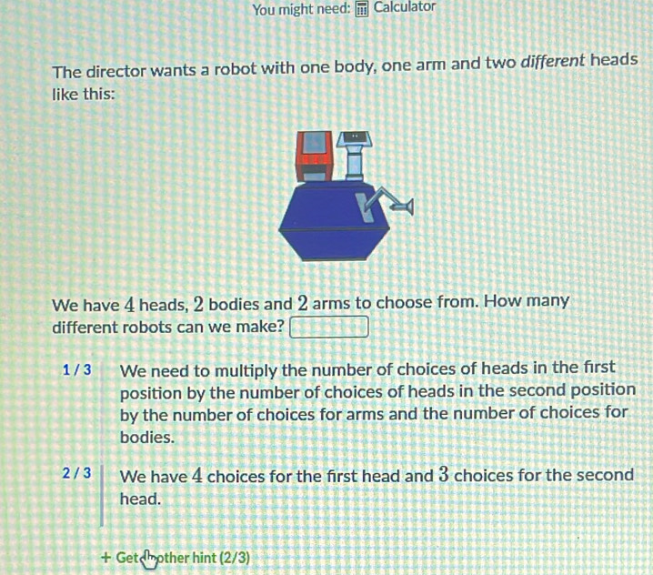 You might need: Calculator
The director wants a robot with one body, one arm and two different heads
like this:
We have 4 heads, 2 bodies and 2 arms to choose from. How many
different robots can we make?
1 / 3 We need to multiply the number of choices of heads in the first
position by the number of choices of heads in the second position
by the number of choices for arms and the number of choices for
bodies.
2 / 3 We have 4 choices for the first head and 3 choices for the second
head.
+ Get mother hint (2/3)