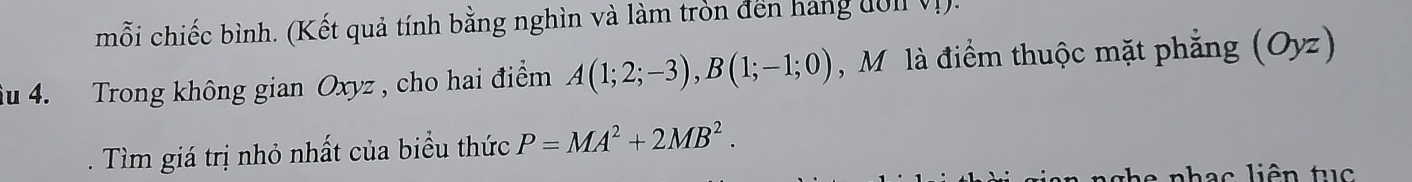 mỗi chiếc bình. (Kết quả tính bằng nghìn và làm tròn đến hang đôn Vị). 
âu 4. Trong không gian Oxyz , cho hai điểm A(1;2;-3), B(1;-1;0) M là điểm thuộc mặt phẳng (Oyz) 
. Tìm giá trị nhỏ nhất của biểu thức P=MA^2+2MB^2. 
e nhạc liên tu