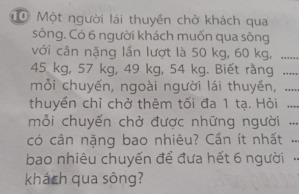 CO Một người lái thuyền chở khách qua 
sông. Có 6 người khách muốn qua sông 
với cân nặng lần lượt là 50 kg, 60 kg,_
45 kg, 57 kg, 49 kg, 54 kg. Biết rằng_ 
mỗi chuyến, ngoài người lái thuyền,_ 
thuyền chỉ chở thêm tối đa 1 tạ. Hỏi _ 
mỗi chuyến chở được những người ._ 
có cân nặng bao nhiêu? Cần ít nhất_ 
bao nhiêu chuyến để đưa hết 6 người 
_ 
khách qua sông?