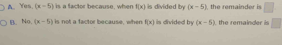 A. Yes, (x-5) is a factor because, when f(x) is divided by (x-5) , the remainder is □.
B. No, (x-5) is not a factor because, when f(x) is divided by (x-5) , the remainder is □