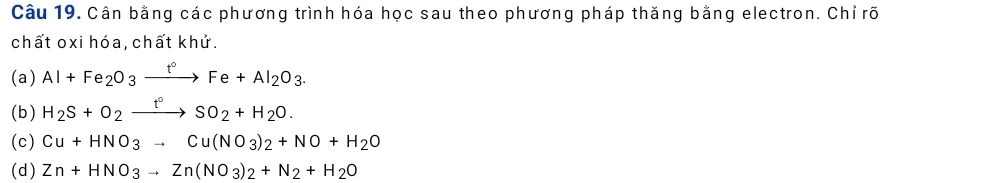 Cân bằng các phương trình hóa học sau theo phương pháp thăng bằng electron. Chỉ rõ
chất oxi hóa, chất khử.
(a) Al+Fe_2O_3xrightarrow t°Fe+Al_2O_3. 
(b) H_2S+O_2xrightarrow t°SO_2+H_2O.
(c) Cu+HNO_3to Cu(NO_3)_2+NO+H_2O
(d) Zn+HNO_3to Zn(NO_3)_2+N_2+H_2O