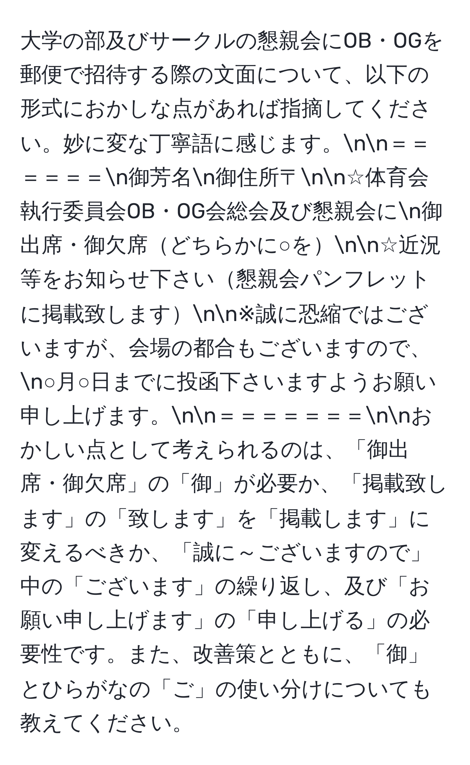 大学の部及びサークルの懇親会にOB・OGを郵便で招待する際の文面について、以下の形式におかしな点があれば指摘してください。妙に変な丁寧語に感じます。nn＝＝＝＝＝＝n御芳名n御住所〒nn☆体育会執行委員会OB・OG会総会及び懇親会にn御出席・御欠席どちらかに○をnn☆近況等をお知らせ下さい懇親会パンフレットに掲載致しますnn※誠に恐縮ではございますが、会場の都合もございますので、n○月○日までに投函下さいますようお願い申し上げます。nn＝＝＝＝＝＝＝nnおかしい点として考えられるのは、「御出席・御欠席」の「御」が必要か、「掲載致します」の「致します」を「掲載します」に変えるべきか、「誠に～ございますので」中の「ございます」の繰り返し、及び「お願い申し上げます」の「申し上げる」の必要性です。また、改善策とともに、「御」とひらがなの「ご」の使い分けについても教えてください。