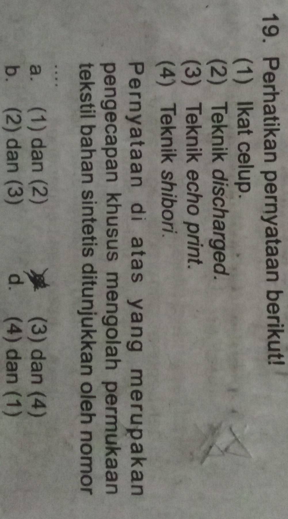 Perhatikan pernyataan berikut!
(1) Ikat celup.
(2) Teknik discharged.
(3) Teknik echo print.
(4) Teknik shibori.
Pernyataan di atas yang merupakan
pengecapan khusus mengolah permukaan
tekstil bahan sintetis ditunjukkan oleh nomor
. . ,
a. (1) dan (2) (3) dan (4)
b. (2) dan (3) dì (4) dan (1)