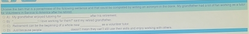 Choose she tem that is a paraphrase of the fo lowing semence and that could be completed by writing an aconym is the blank. My gransfather had a lot of fun working as a fulor
for Volunteers in Service to America afer he retred afar his retirement
◎ B) " ( A) My grandtather enjoyed tatoring for I I love woring for them!" said my retired grandfather as à volunte er tator
○ D) Just becouse people C) Rat remant can be the beginsing of a whole new coasn't mean they can't sill use their skis and enjoy working with others .