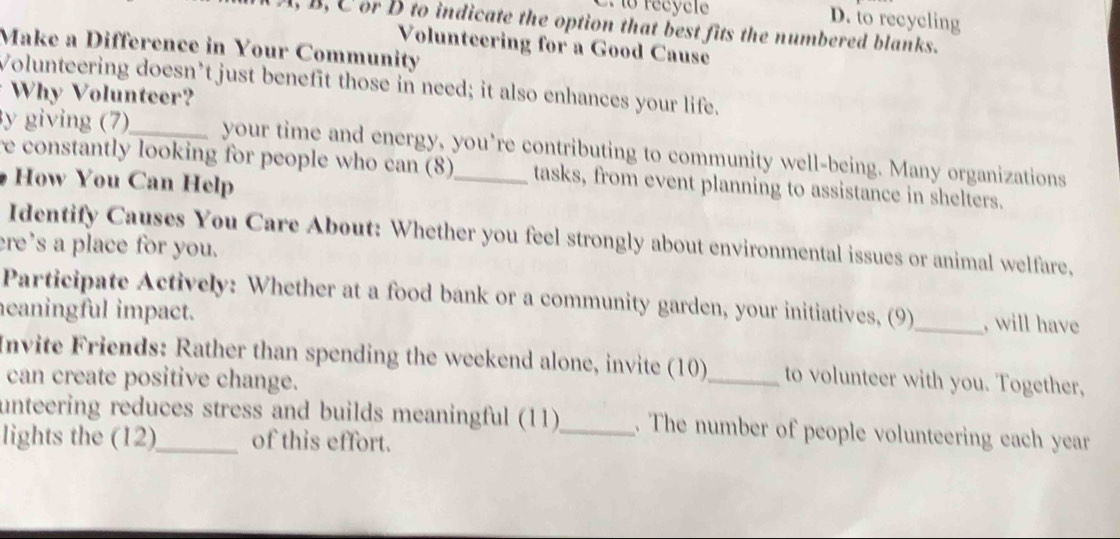 récycle D. to recycling 
, B, C or D to indicate the option that best fits the numbered blanks. 
Volunteering for a Good Cause 
Make a Difference in Your Community 
Volunteering doesn’t just benefit those in need; it also enhances your life. 
Why Volunteer? 
y giving (7)_ your time and energy, you’re contributing to community well-being. Many organizations 
re constantly looking for people who can (8)_ tasks, from event planning to assistance in shelters. 
How You Can Help 
Identify Causes You Care About: Whether you feel strongly about environmental issues or animal welfare, 
re’s a place for you. 
Participate Actively: Whether at a food bank or a community garden, your initiatives, (9)_ , will have 
eaningful impact. 
Invite Friends: Rather than spending the weekend alone, invite (10)_ to volunteer with you. Together, 
can create positive change. 
unteering reduces stress and builds meaningful (11)_ . The number of people volunteering each year 
lights the (12)_ of this effort.