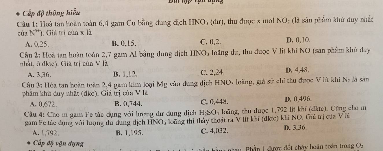 Bái tập vạn đạng
Cấp độ thông hiểu
Câu 1: Hoà tan hoàn toàn 6, 4 gam Cu bằng dung dịch HNO_3 (d u ), thu được x mol NO_2 (là sản phẩm khử duy nhất
của N^(5+)) ). Giá trị của x là
A. 0, 25. B. 0, 15. C. 0, 2.
D. 0, 10.
Câu 2: Hoà tan hoàn toàn 2, 7 gam Al bằng dung dịch HNO_3 loãng dư, thu được V lít khí NO (sản phầm khử duy
nhất, ở đktc). Giá trị của V là
A. 3, 36. B. 1, 12. C. 2, 24.
D. 4,48.
Câu 3: Hòa tan hoàn toàn 2,4 gam kim loại Mg vào dung dịch HNO_3 loãng, giả sử chỉ thu được V lít khí N_2 là sản
phẩm khử duy nhất (đkc). Giá trị của V là
A. 0,672. B. 0,744. C. 0,448. D. 0,496.
Câu 4: Cho m gam Fe tác dụng với lượng dư dung dịch H_2SO_4 loãng, thu được 1,792 lít khí (đktc). Cũng cho m
gam Fe tác dụng với lượng dư dung dịch HNO_3 loãng thì thấy thoát ra V lít khí (đktc) khí NO. Giá trị của V là
A. 1,792. B. 1,195. C. 4,032. D. 3,36.
Cấp độ vận dụng
nhau, Phần 1 được đốt cháy hoàn toàn trong O_2