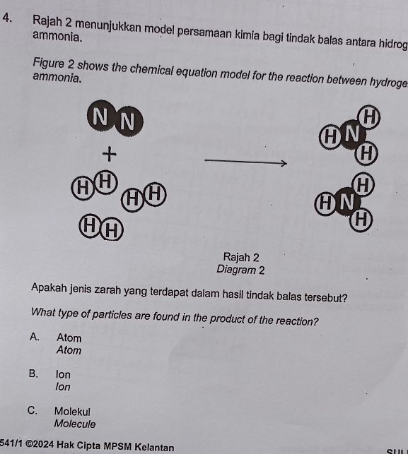 Rajah 2 menunjukkan model persamaan kimia bagi tindak balas antara hidrog
ammonia.
Figure 2 shows the chemical equation model for the reaction between hydroge
ammonia.
N N
H
AN
+
H
H
AN
①A
H
Rajah 2
Diagram 2
Apakah jenis zarah yang terdapat dalam hasil tindak balas tersebut?
What type of particles are found in the product of the reaction?
A. Atom
Atom
B. lon
Ion
C. Molekul
Molecule
541/1 ©2024 Hak Cipta MPSM Kelantan