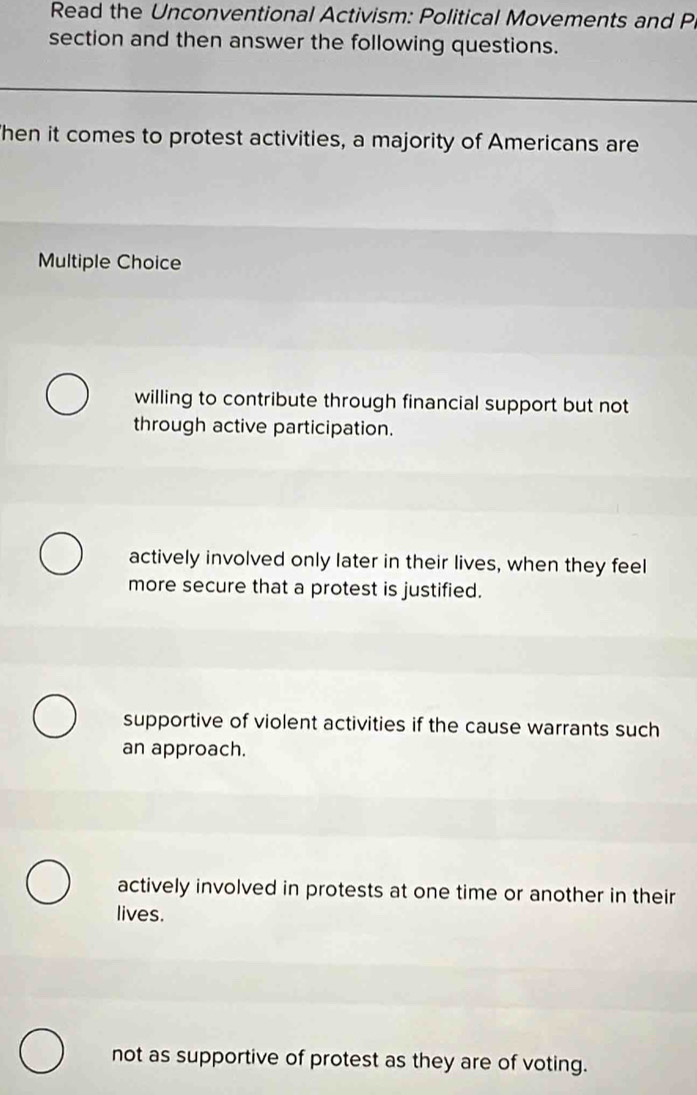 Read the Unconventional Activism: Political Movements and P
section and then answer the following questions.
hen it comes to protest activities, a majority of Americans are
Multiple Choice
willing to contribute through financial support but not
through active participation.
actively involved only later in their lives, when they feel
more secure that a protest is justified.
supportive of violent activities if the cause warrants such
an approach.
actively involved in protests at one time or another in their
lives.
not as supportive of protest as they are of voting.