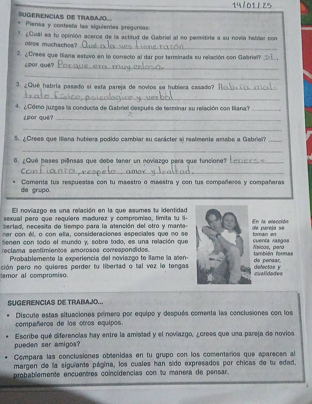 SUGERENCIAS DE TRABAJO...
Piensa y contesta las siguientes preguntas:
* ¿Cuál es tu opinión acerca de la actitud de Gabriel al no permitirle a su novia hablar con
otros muchachos?_
2. ¿Crees que Iliana estuvo en lo correcto al dar por terminada su relación con Gabriel?_
¿por qué?_
_
3. ¿Qué habría pasado si esta pareja de novios se hubiera casado?_
_
4. ¿Cómo juzgas la conducta de Gabriel después de terminar su relación con Iliana?_
¿por qué?_
_
5. ¿Crees que Iliana hubiera podido cambiar su carácter si realmente amaba a Gabriel?_
_
6. ¿Qué bases piênsas que debe tener un noviazgo para que funcione?_
_
Comenta tus respuestas con tu maestro o maestra y con tus compañeros y compañeras
de grupo.
El noviazgo es una relación en la que asumes tu identidad
sexual pero que requiere madurez y compromiso, limita tu li-En la elección
sertad, necesita de tiempo para la atención del otro y mante- de pareja se
mer con él, o con ella, consideraciones especiales que no se toman en
tenen con todo el mundo y, sobre todo, es una relación que cuenta rasgos
reclama sentimientos amorosos correspondidos.
físicos, pero
también formas
Probablemente la experiencia del noviazgo te llame la aten- de pensar,
pción pero no quieres perder tu libertad o tal vez le tengas defectos y
temor al compromiso. cualidades
SUGERENCIAS DE TRABAJO...
Discute estas situaciones primero por equipo y después comenta las conclusiones con los
compañeros de los otros equipos.
Escribe qué diferencias hay entre la amistad y el noviazgo, ¿crees que una pareja de novios
pueden ser amigos?
Compara las conclusiones obtenidas en tu grupo con los comentarios que aparecen al
margen de la siguiente página, los cuales han sido expresados por chicas de tu edad,
probablemente encuentres coincidencias con tu manera de pensar.