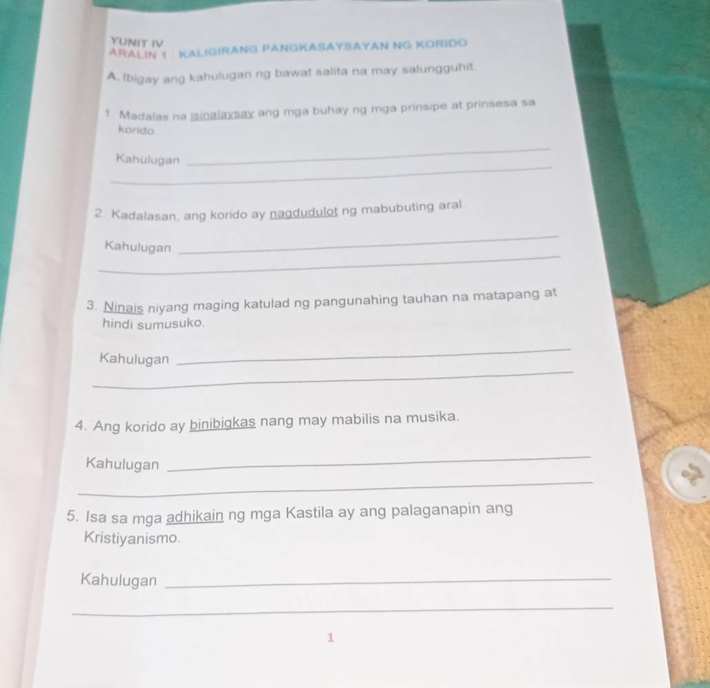 YUNIT IV 
ARALIN 1 : KALIGIRANG PANGKASAYSAYAN NG KORIDO 
A. Ibigay ang kahulugan ng bawat salita na may salungguhit. 
1. Madalas na isinalaysay ang mga buhay ng mga prinsipe at prinsesa sa 
korido 
_ 
Kahulugan 
_ 
2. Kadalasan, ang korido ay nagdudulot ng mabubuting aral. 
_ 
Kahulugan 
_ 
3. Ninais niyang maging katulad ng pangunahing tauhan na matapang at 
hindi sumusuko. 
_ 
_ 
Kahulugan 
4. Ang korido ay binibigkas nang may mabilis na musika. 
Kahulugan 
_ 
_ 
5. Isa sa mga adhikain ng mga Kastila ay ang palaganapin ang 
Kristiyanismo. 
Kahulugan_ 
_