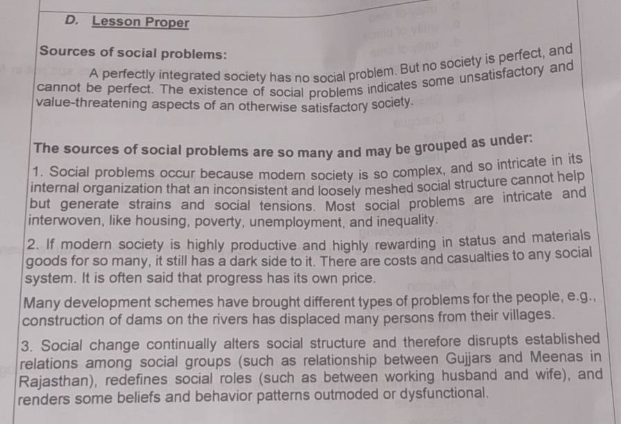 Lesson Proper 
Sources of social problems: 
A perfectly integrated society has no social problem. But no society is perfect, and 
cannot be perfect. The existence of social problems indicates some unsatisfactory and 
value-threatening aspects of an otherwise satisfactory society. 
The sources of social problems are so many and may be grouped as under: 
1. Social problems occur because modern society is so complex, and so intricate in its 
internal organization that an inconsistent and loosely meshed social structure cannot help 
but generate strains and social tensions. Most social problems are intricate and 
interwoven, like housing, poverty, unemployment, and inequality. 
2. If modern society is highly productive and highly rewarding in status and materials 
goods for so many, it still has a dark side to it. There are costs and casualties to any social 
system. It is often said that progress has its own price. 
Many development schemes have brought different types of problems for the people, e.g., 
construction of dams on the rivers has displaced many persons from their villages. 
3. Social change continually alters social structure and therefore disrupts established 
relations among social groups (such as relationship between Gujjars and Meenas in 
Rajasthan), redefines social roles (such as between working husband and wife), and 
renders some beliefs and behavior patterns outmoded or dysfunctional.