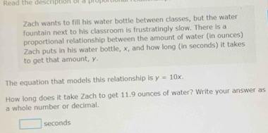 Read the description or a propor 
Zach wants to fill his water bottle between classes, but the water 
fountain next to his classroom is frustratingly slow. There is a 
proportional relationship between the amount of water (in ounces) 
Zach puts in his water bottle, x, and how long (in seconds) it takes 
to get that amount, y. 
The equation that models this relationship is y=10x. 
How long does it take Zach to get 11.9 ounces of water? Write your answer as 
a whole number or decimal. 
□ seconds