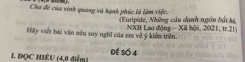 4,0 atem). 
Cha đẻ của vinh quang và hạnh phúc là làm việc. 
(Euripide, Những câu danh ngôn bất hủ, 
NXB Lao động - Xã hội, 2021, tr.21) 
Hãy viết bài văn nêu suy nghĩ của em về ý kiến trên. 
ĐÊ Số 4 
I. ĐQC HIÉU (4,0 điểm)