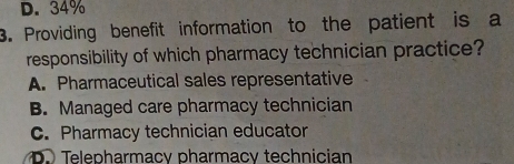 D. 34%
3. Providing benefit information to the patient is a
responsibility of which pharmacy technician practice?
A. Pharmaceutical sales representative
B. Managed care pharmacy technician
C. Pharmacy technician educator
Telepharmacy pharmacy technician