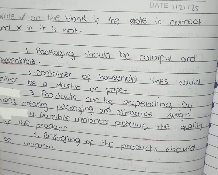 121125 
write v on the blank if the seate is correct 
and X ip it is nor. 
1. Packaging should be colorul and 
presentable. 
2. container of household lines could 
either be a plastic or paper. 
3. Products can be appending by 
using creating packaging and arractive desgn 
y. Durable containers presenve the quality 
of the producr 
5. Pockaging of the products should 
be unicorm.