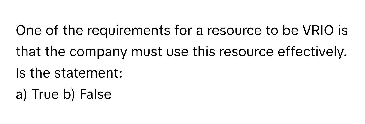 One of the requirements for a resource to be VRIO is that the company must use this resource effectively. Is the statement: 

a) True b) False