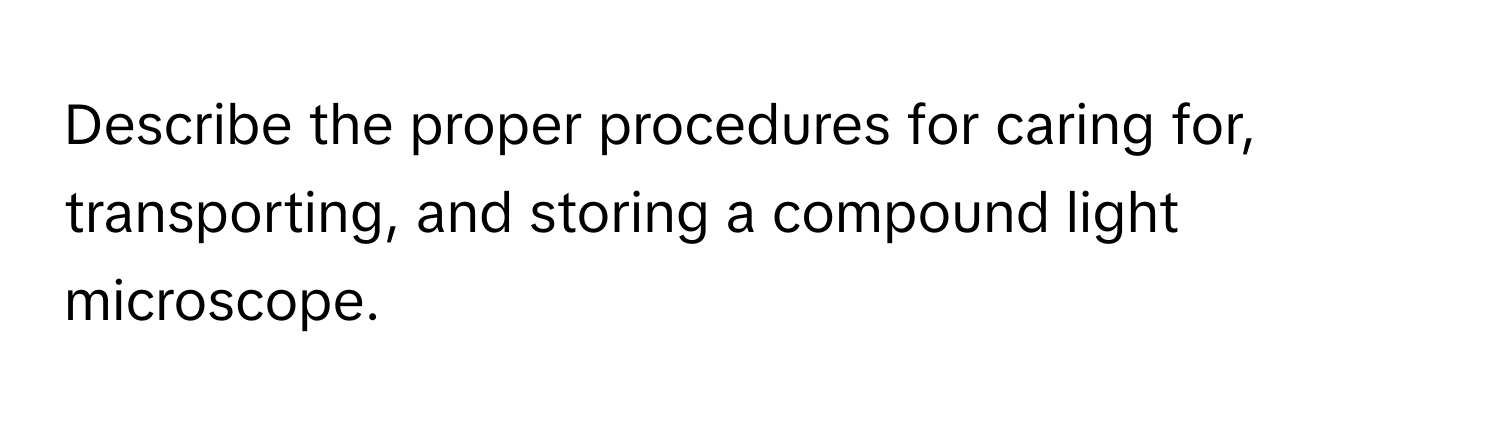 Describe the proper procedures for caring for, transporting, and storing a compound light microscope.