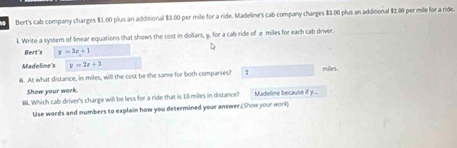 Bert's cab company charges $1.00 plus an additional $3.00 per mile for a ride. Madeline's cab company charges $3.00 plus an additional $2.00 per mile for a ride.
1. Write a system of linear equations that shows the cost in dollars, y, for a cab ride of £ miles for each cab driver.
Bert's y=3x+1
Madeline's y=2x+3 miles.
Ii. At what distance, in miles, will the cost be the same for both companies? 2
Show your work.
III. Which cab driver's charge will be less for a ride that is 10 miles in distance? Madeline because if y...
Use words and numbers to explain how you determined your answer.(Show your work)