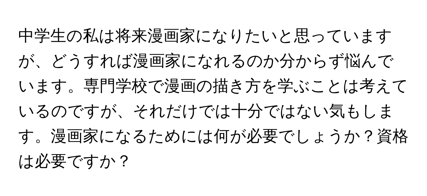 中学生の私は将来漫画家になりたいと思っていますが、どうすれば漫画家になれるのか分からず悩んでいます。専門学校で漫画の描き方を学ぶことは考えているのですが、それだけでは十分ではない気もします。漫画家になるためには何が必要でしょうか？資格は必要ですか？