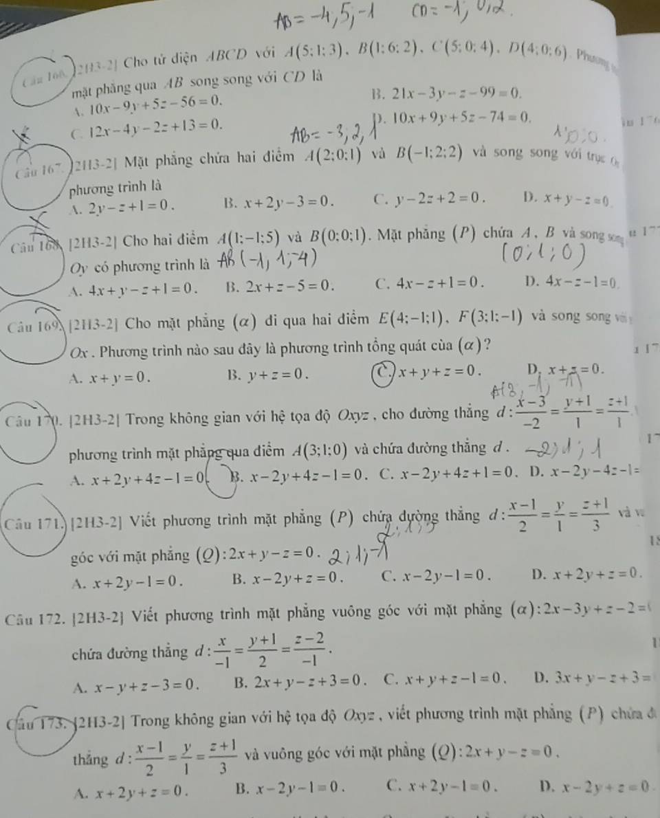 Cầu 166, 2H3-2| Cho tử diện ABCD với A(5:1:3),B(1:6:2),C(5:0:4),D(4:0:6) Phương 
mặt phẳng qua AB song song với CD là
A. 10x-9y+5z-56=0.
B. 21x-3y-z-99=0.
C. 12x-4y-2z+13=0.
D. 10x+9y+5z-74=0. i u
Cầu 167.  2H3-2] Mặt phẳng chứa hai điểm A(2;0:1) và B(-1;2;2) và song song với trục c
phương trình là
A. 2y-z+1=0. B. x+2y-3=0. C. y-2z+2=0. D. x+y-z=0
Câu 168 [2H3-2] Cho hai điểm A(1;-1;5) và B(0:0;1) Mặt phẳng (P) chứa A, B và song sơm " ] ~
y có phương trình là
A. 4x+y-z+1=0. B. 2x+z-5=0. C. 4x-z+1=0. D. 4x-z-1=0
Câu 169 [2H3-2] Cho mặt phẳng (α) đi qua hai điểm E(4;-1;1),F(3;1;-1) và song song vi 
Ox . Phương trình nào sau đây là phương trình tổng quát cia(alpha ) ? 1 | ~
A. x+y=0. y+z=0. a x+y+z=0. D. x+z=0.
B.
Câu 170. [2H3-2| Trong không gian với hệ tọa độ Oxyz , cho đường thẳng đ :  (x-3)/-2 = (y+1)/1 = (z+1)/1  
phương trình mặt phẳng qua điểm A(3;1;0) và chứa đường thắng d .
A. x+2y+4z-1=0 B. x-2y+4z-1=0. C. x-2y+4z+1=0 、 D. x-2y-4z-1=
Câu 171)[2H3-2] Viết phương trình mặt phẳng (P) chứa dường thẳng ơ:  (x-1)/2 = y/1 = (z+1)/3  và w
18
góc với mặt phẳng (Q): 2x+y-z=0.
A. x+2y-1=0. B. x-2y+z=0. C. x-2y-1=0. D. x+2y+z=0.
Câu 172. [2H3-2] Viết phương trình mặt phẳng vuông góc với mặt phẳng (α): 2x-3y+z-2=0
chứa đường thẳng d :  x/-1 = (y+1)/2 = (z-2)/-1 .
1
A. x-y+z-3=0 B. 2x+y-z+3=0. C. x+y+z-1=0. D. 3x+y-z+3=
Cầu 173. [2H3-2] Trong không gian với hệ tọa độ Oxy viết phương trình mặt phẳng ( P ) c ứa đ
thắng d :  (x-1)/2 = y/1 = (z+1)/3  và vuông góc với mặt phẳng (Q ):2x+y-z=0.
A. x+2y+z=0. B. x-2y-1=0. C. x+2y-1=0. D. x-2y+z=0