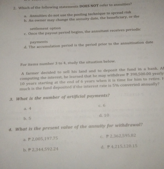 Which of the following statements DOES NOT refer to annuities?
a. Annuities do not use the pooling technique to spread risk
b. An owner may change the annuity date, the beneficiary, or the
settlement option
c. Once the payout period begins, the annuitant receives periodic
payments
d. The accumulation period is the period prior to the annuitization date
For items number 3 to 4, study the situation below.
A farmer decided to sell his land and to deposit the fund in a bank. Af
computing the interest, he learned that he may withdraw P 390,500.00 yearly
10 years starting at the end of 6 years when it is time for him to retire. H
much is the fund deposited if the interest rate is 5% converted annually?
3. What is the number of artificial payments?
c. 6
a. 4
b. 5 d. 10
4. What is the present value of the annuity for withdrawal?
a. P 2,005,197.75 c. P 2,362,595.82
b. P 2,344,592.24 d. P 4,215,120.15