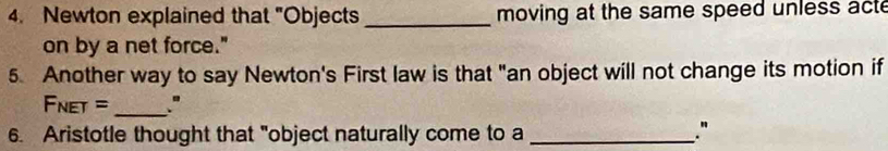 Newton explained that "Objects_ moving at the same speed unless acte 
on by a net force." 
5. Another way to say Newton's First law is that "an object will not change its motion if 
Fnet = _." 
6. Aristotle thought that "object naturally come to a_ 
."