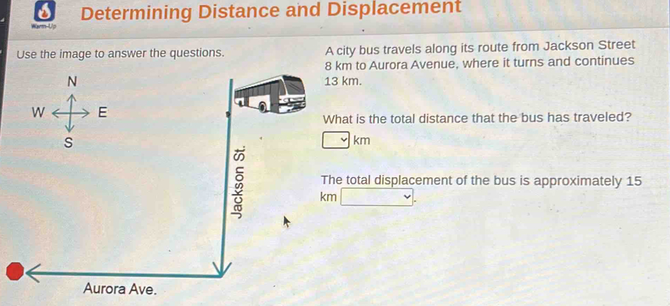 Determining Distance and Displacement 
Warm-Up 
Use the image to answer the questions. A city bus travels along its route from Jackson Street
8 km to Aurora Avenue, where it turns and continues 
N 13 km. 
W E 
What is the total distance that the bus has traveled? 
S
km
The total displacement of the bus is approximately 15
km
Aurora Ave.