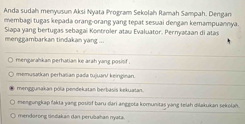 Anda sudah menyusun Aksi Nyata Program Sekolah Ramah Sampah. Dengan
membagi tugas kepada orang-orang yang tepat sesuai dengan kemampuannya.
Siapa yang bertugas sebagai Kontroler atau Evaluator. Pernyataan di atas
menggambarkan tindakan yang ...
mengarahkan perhatian ke arah yang positif .
memusatkan perhatian pada tujuan/ keinginan.
menggunakan pôla pendekatan berbasis kekuatan.
mengungkap fakta yang positif baru dari anggota komunitas yang telah dilakukan sekolah.
mendorong tindakan dan perubahan nyata.