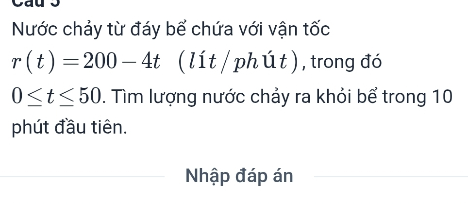 Nước chảy từ đáy bể chứa với vận tốc
r(t)=200-4t (lít / phút ) , trong đó
0≤ t≤ 50. Tìm lượng nước chảy ra khỏi bể trong 10 
phút đầu tiên. 
Nhập đáp án_