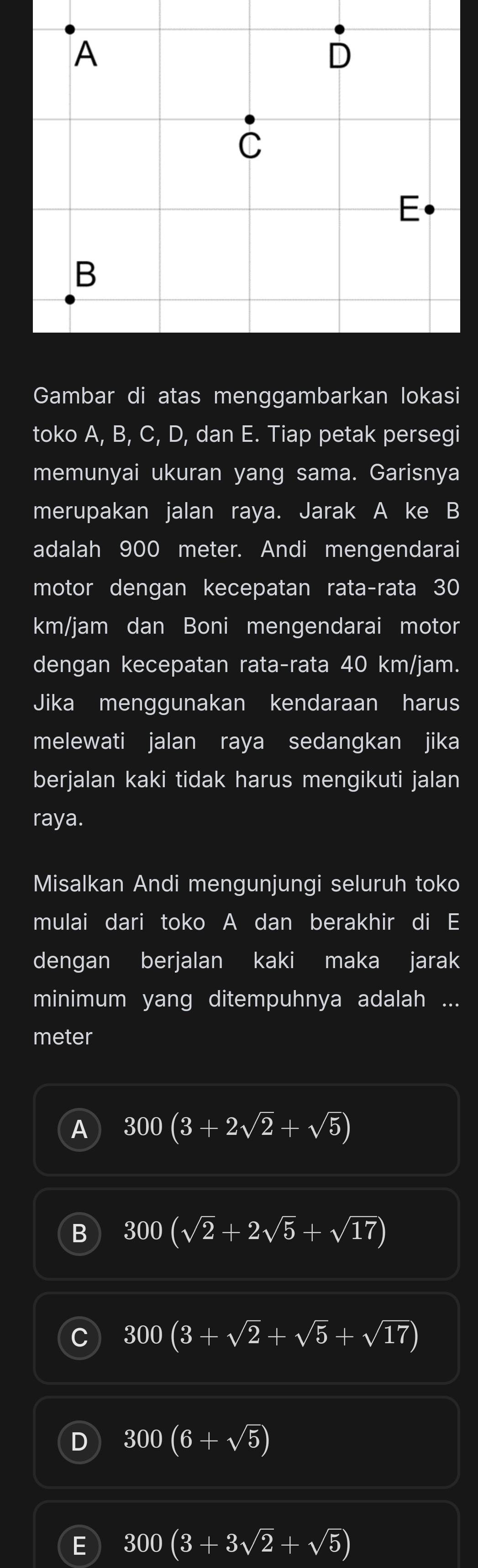 Gambar di atas menggambarkan lokasi
toko A, B, C, D, dan E. Tiap petak persegi
memunyai ukuran yang sama. Garisnya
merupakan jalan raya. Jarak A ke B
adalah 900 meter. Andi mengendarai
motor dengan kecepatan rata-rata 30
km/jam dan Boni mengendarai motor
dengan kecepatan rata-rata 40 km/jam.
Jika menggunakan kendaraan harus
melewati jalan raya sedangkan jika
berjalan kaki tidak harus mengikuti jalan
raya.
Misalkan Andi mengunjungi seluruh toko
mulai dari toko A dan berakhir di E
dengan berjalan kaki maka jarak
minimum yang ditempuhnya adalah ...
meter
A 300(3+2sqrt(2)+sqrt(5))
B 300(sqrt(2)+2sqrt(5)+sqrt(17))
C 300(3+sqrt(2)+sqrt(5)+sqrt(17))
D 300(6+sqrt(5))
E 300(3+3sqrt(2)+sqrt(5))