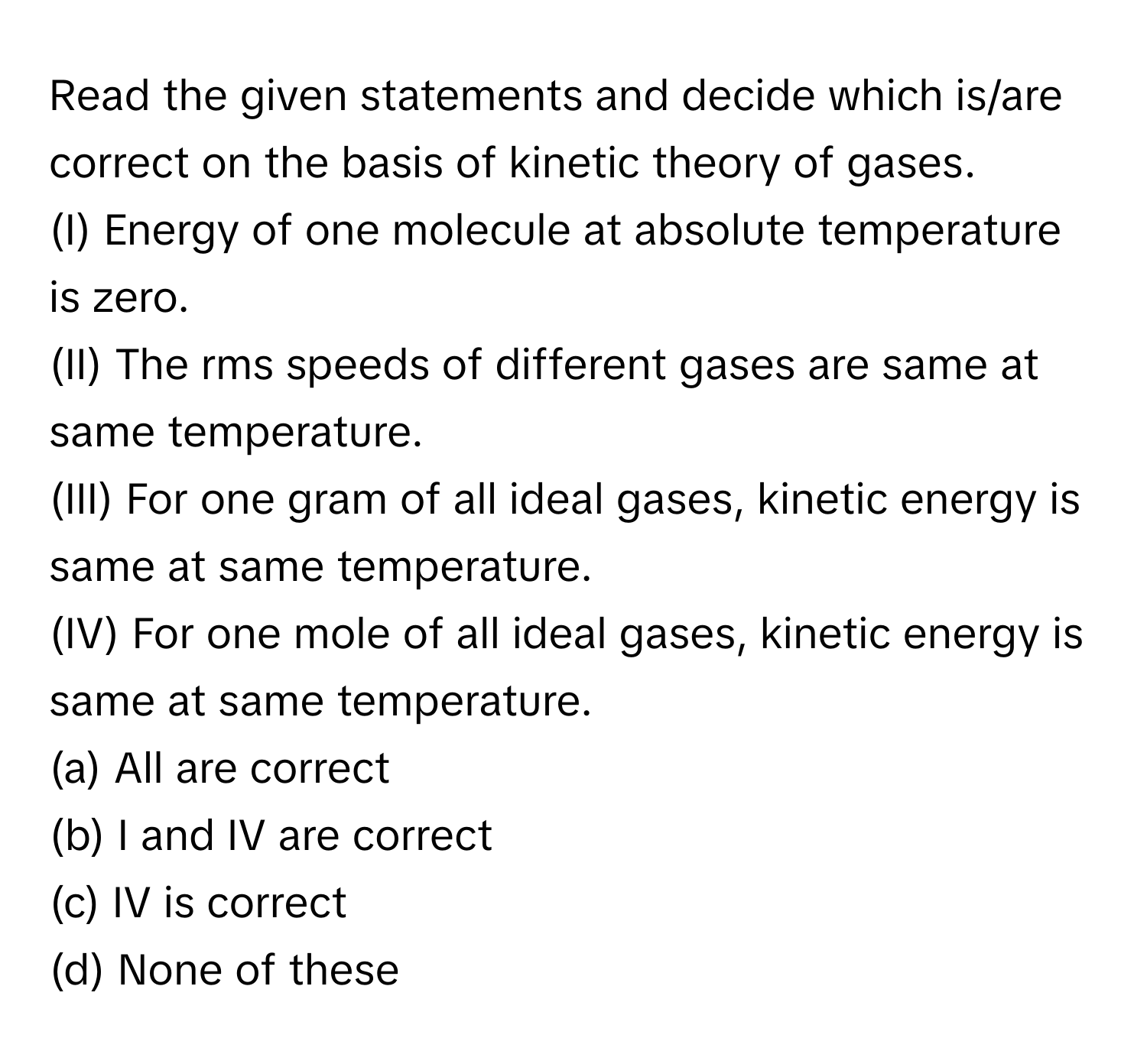 Read the given statements and decide which is/are correct on the basis of kinetic theory of gases.

(I) Energy of one molecule at absolute temperature is zero. 
(II) The rms speeds of different gases are same at same temperature. 
(III) For one gram of all ideal gases, kinetic energy is same at same temperature. 
(IV) For one mole of all ideal gases, kinetic energy is same at same temperature. 
(a) All are correct 
(b) I and IV are correct 
(c) IV is correct 
(d) None of these