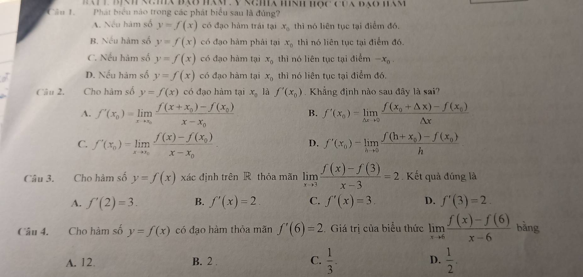 báiL Bịnh ngha đạo hàm . V nghia hình học của đạo ham
Câu 1.  Phát biểu nào trong các phát biểu sau là đúng?
A. Nếu hàm số y=f(x) có đạo hàm trái tại x_0 thì nó liên tục tại điểm đó.
B. Nếu hàm số y=f(x) có đạo hàm phải tại x_0 thì nó liên tục tại điểm đó.
C. Nếu hàm số y=f(x) có đạo hàm tại x_0 thì nó liên tục tại điểm -x_0.
D. Nếu hàm số y=f(x) có đạo hàm tại x_0 thì nó liên tục tại điểm đó.
Câu 2. Cho hàm số y=f(x) có đạo hàm tại x_0 là f'(x_0).  Khẳng định nào sau đây là sai?
A. f'(x_0)=limlimits _xto x_0frac f(x+x_0)-f(x_0)x-x_0 f'(x_0)=limlimits _△ xto 0frac f(x_0+△ x)-f(x_0)△ x
B.
C. f'(x_0)=limlimits _xto x_0frac f(x)-f(x_0)x-x_0. f'(x_0)-limlimits _hto 0frac f(h+x_0)-f(x_0)h
D.
Câu 3. Cho hàm số y=f(x) xác định trên R thỏa mãn limlimits _xto 3 (f(x)-f(3))/x-3 =2 Kết quả đúng là
A. f'(2)=3. B. f'(x)=2 C. f'(x)=3. D. f'(3)=2.
Câu 4. Cho hàm số y=f(x) có đạo hàm thỏa mãn f'(6)=2. Giá trị của biểu thức limlimits _xto 6 (f(x)-f(6))/x-6  bằng
A. 12. B. 2 . C.  1/3 . D.  1/2 .