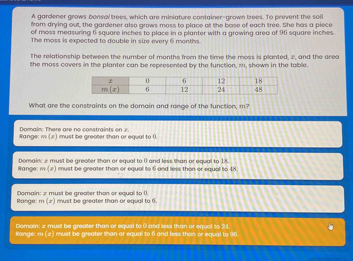 A gardener grows bonsai trees, which are miniature container-grown trees. To prevent the soil
from drying out, the gardener also grows moss to place at the base of each tree. She has a piece
of moss measuring 6 square inches to place in a planter with a growing area of 96 square inches.
The moss is expected to double in size every 6 months.
The relationship between the number of months from the time the moss is planted, x, and the area
the moss covers in the planter can be represented by the function, m, shown in the table.
What are the constraints on the domain and range of the function, m?
Domain: There are no constraints on x.
Range: m(x) must be greater than or equal to ().
Domain: x must be greater than or equal to 0 and less than or equal to 18.
Range: m(x) must be greater than or equal to 6 and less than or equal to 48.
Domain: æ must be greater than or equal to ().
Range: m(x) must be greater than or equal to 6.
Domain: x must be greater than or equal to () and less than or equal to 24.
Range: m(x) must be greater than or equal to 6 and less than or equal to 96.