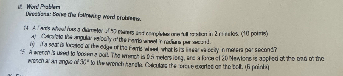 Word Problem 
Directions: Solve the following word problems. 
14. A Ferris wheel has a diameter of 50 meters and completes one full rotation in 2 minutes. (10 points) 
a) Calculate the angular velocity of the Ferris wheel in radians per second. 
b) If a seat is located at the edge of the Ferris wheel, what is its linear velocity in meters per second? 
15. A wrench is used to loosen a bolt. The wrench is 0.5 meters long, and a force of 20 Newtons is applied at the end of the 
wrench at an angle of 30° to the wrench handle. Calculate the torque exerted on the bolt. (6 points)