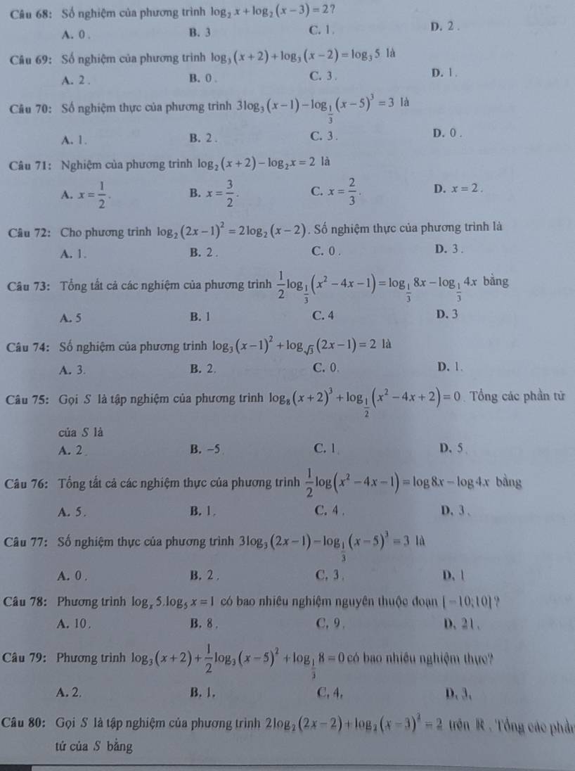 Số nghiệm của phương trình log _2x+log _2(x-3)=2 ?
A. 0 . B. 3 C. 1
D. 2 .
Câu 69: Số nghiệm của phương trình log _3(x+2)+log _3(x-2)=log _35 là
A. 2 . B. 0 . C. 3 . D. 1 .
Câu 70: Số nghiệm thực của phương trình 3log _3(x-1)-log _ 1/3 (x-5)^3=3 là
A. 1. B. 2 . C. 3 .
D. 0 .
Câu 71: Nghiệm của phương trình log _2(x+2)-log _2x=2 là
A. x= 1/2 . x= 3/2 . C. x= 2/3 . D. x=2.
B.
Câu 72: Cho phương trình log _2(2x-1)^2=2log _2(x-2). Số nghiệm thực của phương trình là
A. 1. B. 2 . C. 0 . D. 3 .
Câu 73: Tổng tất cả các nghiệm của phương trình  1/2 log _ 1/3 (x^2-4x-1)=log _ 1/3 8x-log _ 1/3 4x bàng
A. 5 B. 1 C. 4 D. 3
Câu 74: Số nghiệm của phương trình log _3(x-1)^2+log _sqrt(3)(2x-1)=2 là
A. 3. B. 2. C. 0 D. 1.
Câu 75: Gọi S là tập nghiệm của phương trình log _8(x+2)^3+log _ 1/2 (x^2-4x+2)=0 Tổng các phần tử
của S là
A. 2 B. −5 C. 1 D. 5 
Câu 76: Tổng tất cả các nghiệm thực của phương trình  1/2 log (x^2-4x-1)=log 8x-log 4x bằng
A. 5 . B. 1 . C. 4 . D. 3 .
Câu 77: Số nghiệm thực của phương trình 3log _3(2x-1)-log _ 1/3 (x-5)^3=3 là
A. 0 . B. 2 . C, 3 . D. |
Câu 78: Phương trình log _x5.log _5x=1 có bao nhiêu nghiệm nguyên thuộc đoạn [-10,10] ?
A. 10 . B. 8 . C, 9 . D. 21 .
Câu 79: Phương trình log _3(x+2)+ 1/2 log _3(x-5)^2+log _ 1/3 8=0c có bao nhiều nghiệm thực
A. 2. B. 1. C, 4, D. 3、
Câu 80: Gọi S là tập nghiệm của phương trình 2log _2(2x-2)+log _2(x-3)^2=2 trên R . Tổng các phần
tú của S bằng