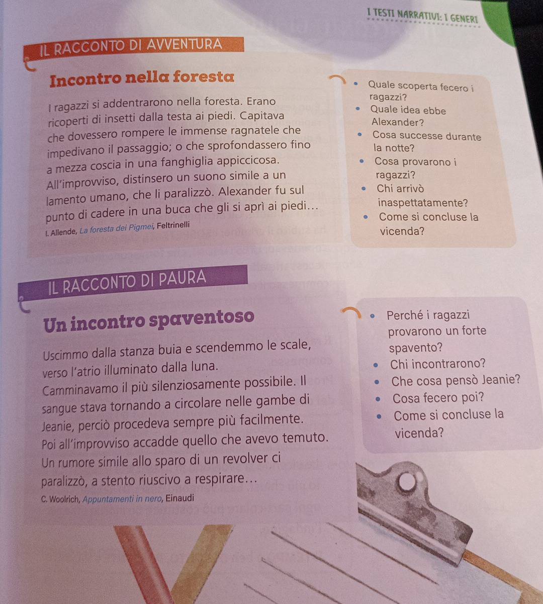 TESTI NARRATIVI: I GENERI 
Il RACCONto DI AVVENtura 
Incontro nella foresta 
Quale scoperta fecero i 
ragazzi? 
I ragazzi si addentrarono nella foresta. Erano Quale idea ebbe 
ricoperti di insetti dalla testa ai piedi. Capitava 
Alexander? 
che dovessero rompere le immense ragnatele che 
Cosa successe durante 
impedivano il passaggio; o che sprofondassero fino la notte? 
a mezza coscia in una fanghiglia appiccicosa. Cosa provarono i 
All’improvviso, distinsero un suono simile a un ragazzi? 
lamento umano, che li paralizzò. Alexander fu sul 
Chi arrivò 
punto di cadere in una buca che gli si aprì ai piedi... 
inaspettatamente? 
Come si concluse la 
I. Allende, La foresta dei Pigmei, Feltrinelli 
vicenda? 
IL RACCONTO DI PAURA 
Un incontro spaventoso Perché i ragazzi 
provarono un forte 
Uscimmo dalla stanza buia e scendemmo le scale, 
spavento? 
verso l’atrio illuminato dalla luna. Chi incontrarono? 
Camminavamo il più silenziosamente possibile. Il Che cosa pensò Jeanie? 
sangue stava tornando a circolare nelle gambe di Cosa fecero poi? 
Jeanie, perciò procedeva sempre più facilmente. Come si concluse la 
Poi all´improvviso accadde quello che avevo temuto. 
vicenda? 
Un rumore simile allo sparo di un revolver ci 
paralizzò, a stento riuscivo a respirare... 
C. Woolrich, Appuntamenti in nero, Einaudi 
_ 
_ 
_ 
_