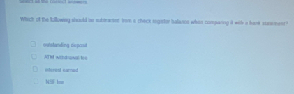 == = = borted = =====
Which of the following should be subtracted from a check registor halance when comparing it with a bank statement?
outstanding deposit
ATM withdrawal lee
interest earned
NSF loe